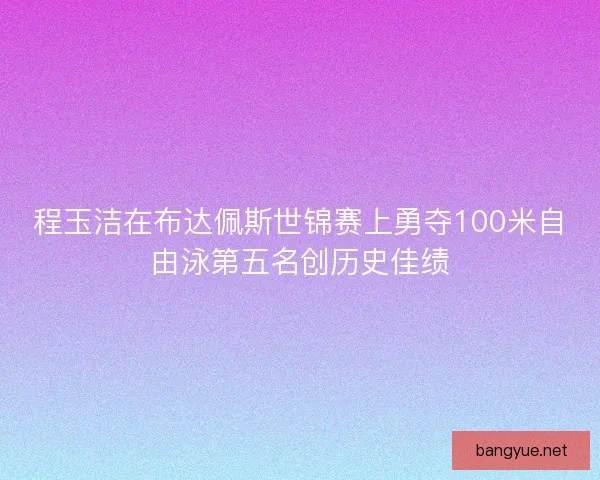 程玉洁在布达佩斯世锦赛上勇夺100米自由泳第五名创历史佳绩