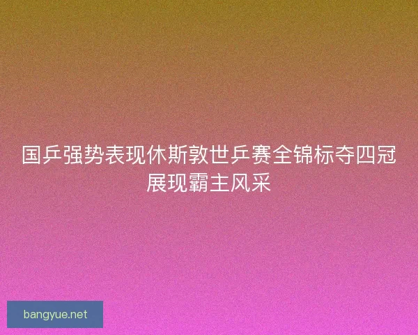 国乒强势表现休斯敦世乒赛全锦标夺四冠展现霸主风采